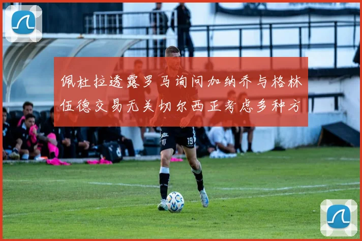 佩杜拉透露罗马询问加纳乔与格林伍德交易无关切尔西正考虑多种方案
