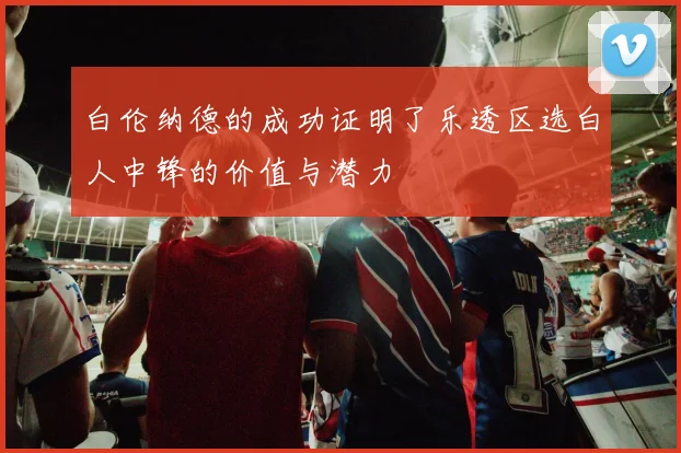 白伦纳德的成功证明了乐透区选白人中锋的价值与潜力