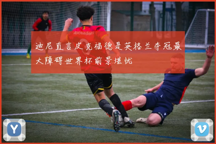迪尼直言皮克福德是英格兰夺冠最大障碍世界杯前景堪忧