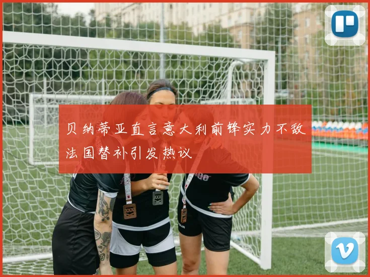 贝纳蒂亚直言意大利前锋实力不敌法国替补引发热议