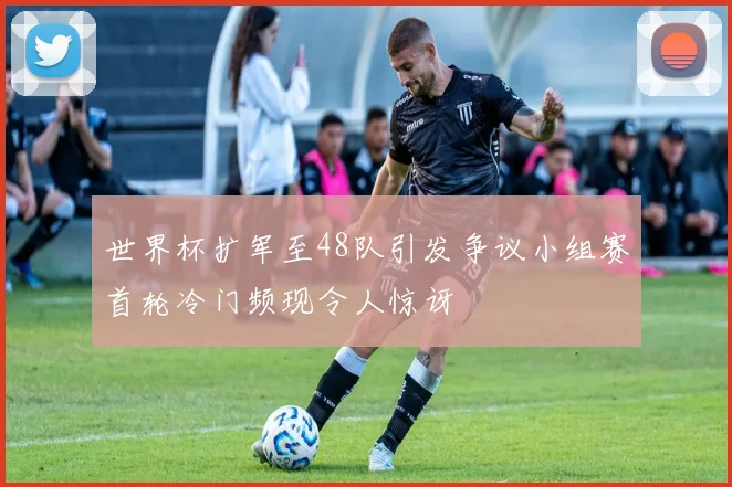 世界杯扩军至48队引发争议小组赛首轮冷门频现令人惊讶
