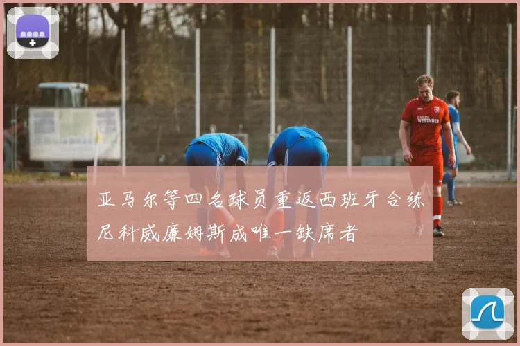 亚马尔等四名球员重返西班牙合练尼科威廉姆斯成唯一缺席者