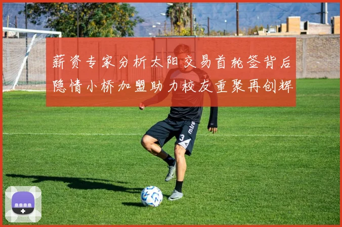 薪资专家分析太阳交易首轮签背后隐情小桥加盟助力校友重聚再创辉煌