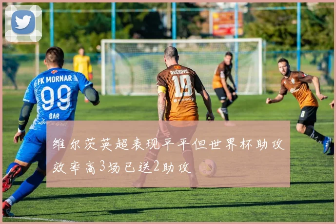 维尔茨英超表现平平但世界杯助攻效率高3场已送2助攻
