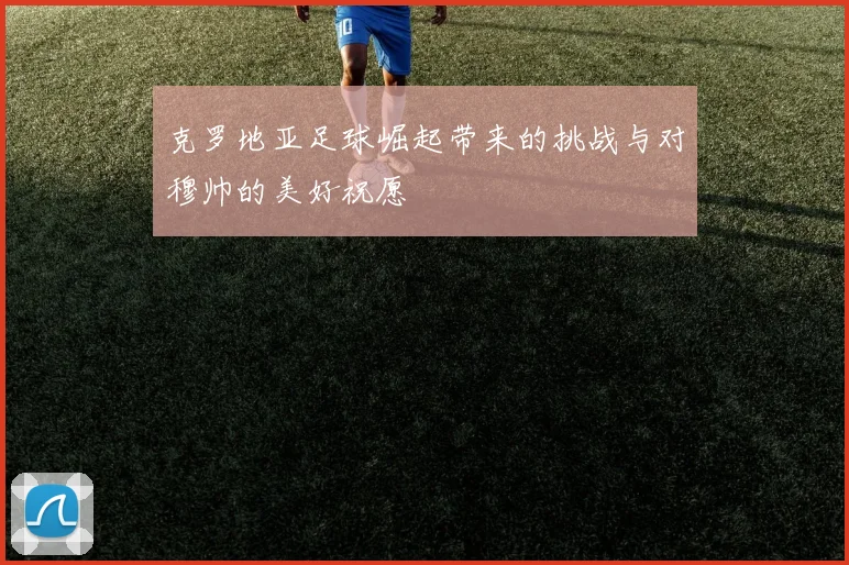 克罗地亚足球崛起带来的挑战与对穆帅的美好祝愿