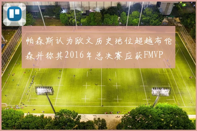 帕森斯认为欧文历史地位超越布伦森并称其2016年总决赛应获FMVP