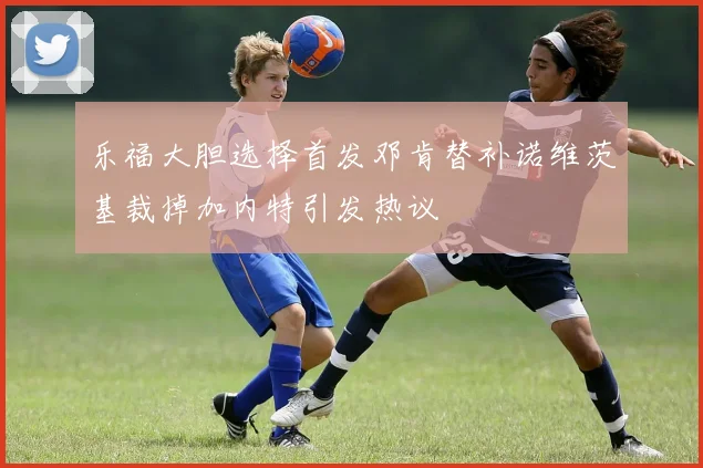 乐福大胆选择首发邓肯替补诺维茨基裁掉加内特引发热议
