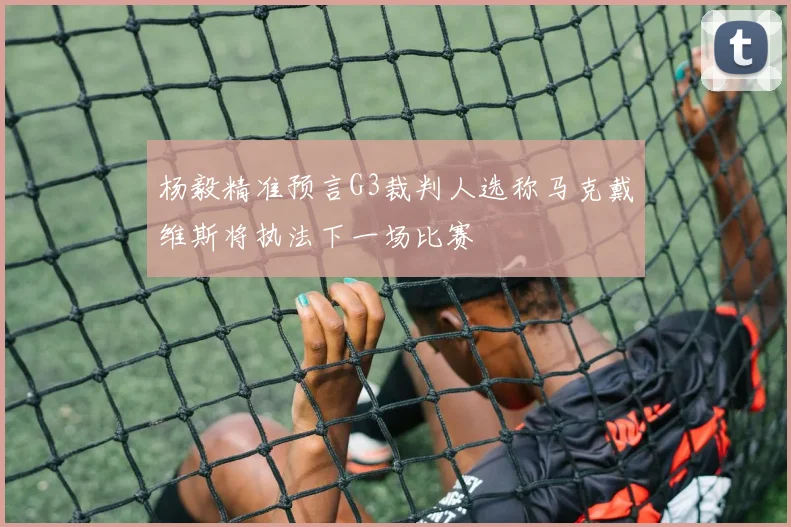 杨毅精准预言G3裁判人选称马克戴维斯将执法下一场比赛